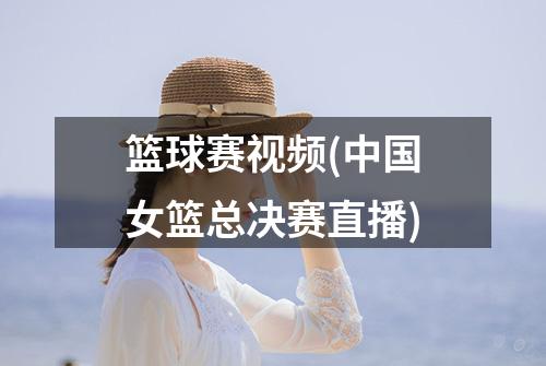篮球赛视频(中国女篮总决赛直播)